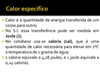  Calor é a quantidade de energia transferida de um
corpo para outro;
 No S.I. essa transferência pode ser medida em
Joule (J);
 No cotidiano usa-se caloria (cal), que é uma
quantidade de calor necessária para elevar em 1ºC
a temperatura de 1 grama de água;
 1 caloria equivale a 4,18 joules, e 1 joule equivale a
0,24 caloria).
 