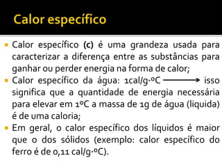  Calor específico (c) é uma grandeza usada para
caracterizar a diferença entre as substâncias para
ganhar ou perder energia na forma de calor;
 Calor específico da água: 1cal/g∙ºC isso
significa que a quantidade de energia necessária
para elevar em 1ºC a massa de 1g de água (liquida)
é de uma caloria;
 Em geral, o calor específico dos líquidos é maior
que o dos sólidos (exemplo: calor específico do
ferro é de 0,11 cal/g∙ºC).
 