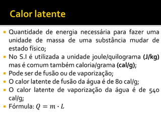  Quantidade de energia necessária para fazer uma
unidade de massa de uma substância mudar de
estado físico;
 No S.I é utilizada a unidade joule/quilograma (J/kg)
mas é comum também caloria/grama (cal/g);
 Pode ser de fusão ou de vaporização;
 O calor latente de fusão da água é de 80 cal/g;
 O calor latente de vaporização da água é de 540
cal/g;
 Fórmula: 𝑄 = 𝑚 ∙ 𝐿
 