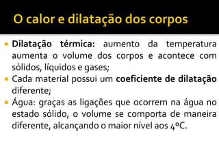  Dilatação térmica: aumento da temperatura
aumenta o volume dos corpos e acontece com
sólidos, líquidos e gases;
 Cada material possui um coeficiente de dilatação
diferente;
 Água: graças as ligações que ocorrem na água no
estado sólido, o volume se comporta de maneira
diferente, alcançando o maior nível aos 4ºC.
 