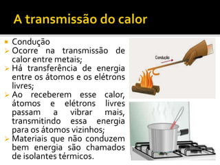  Condução
 Ocorre na transmissão de
calor entre metais;
 Há transferência de energia
entre os átomos e os elétrons
livres;
 Ao receberem esse calor,
átomos e elétrons livres
passam a vibrar mais,
transmitindo essa energia
para os átomos vizinhos;
 Materiais que não conduzem
bem energia são chamados
de isolantes térmicos.
 