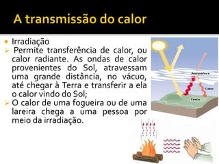  Irradiação
 Permite transferência de calor, ou
calor radiante. As ondas de calor
provenientes do Sol, atravessam
uma grande distância, no vácuo,
até chegar à Terra e transferir a ela
o calor vindo do Sol;
 O calor de uma fogueira ou de uma
lareira chega a uma pessoa por
meio da irradiação.
 