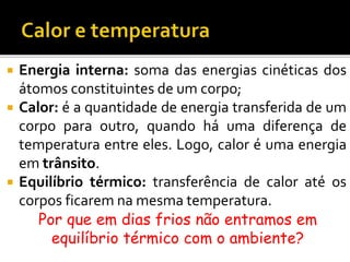  Energia interna: soma das energias cinéticas dos
átomos constituintes de um corpo;
 Calor: é a quantidade de energia transferida de um
corpo para outro, quando há uma diferença de
temperatura entre eles. Logo, calor é uma energia
em trânsito.
 Equilíbrio térmico: transferência de calor até os
corpos ficarem na mesma temperatura.
Por que em dias frios não entramos em
equilíbrio térmico com o ambiente?
 