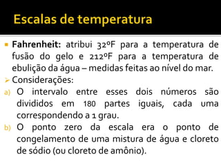 Fahrenheit: atribui 32ºF para a temperatura de
fusão do gelo e 212ºF para a temperatura de
ebulição da água – medidas feitas ao nível do mar.
 Considerações:
a) O intervalo entre esses dois números são
divididos em 180 partes iguais, cada uma
correspondendo a 1 grau.
b) O ponto zero da escala era o ponto de
congelamento de uma mistura de água e cloreto
de sódio (ou cloreto de amônio).
 