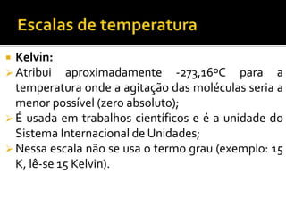  Kelvin:
 Atribui aproximadamente -273,16ºC para a
temperatura onde a agitação das moléculas seria a
menor possível (zero absoluto);
 É usada em trabalhos científicos e é a unidade do
Sistema Internacional de Unidades;
 Nessa escala não se usa o termo grau (exemplo: 15
K, lê-se 15 Kelvin).
 