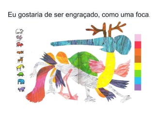 Eu gostaria de ser engraçado, como uma foca.
 