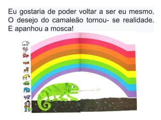 Eu gostaria de poder voltar a ser eu mesmo.
O desejo do camaleão tornou- se realidade.
E apanhou a mosca!
 