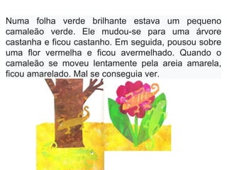Numa folha verde brilhante estava um pequeno
camaleão verde. Ele mudou-se para uma árvore
castanha e ficou castanho. Em seguida, pousou sobre
uma flor vermelha e ficou avermelhado. Quando o
camaleão se moveu lentamente pela areia amarela,
ficou amarelado. Mal se conseguia ver.
 