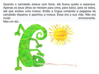 Quando o camaleão estava com fome, ele ficava quieto e esperava.
Apenas os seus olhos se mexiam para cima, para baixo, para os lados,
até que avistou uma mosca. Então a língua comprida e pegajosa do
camaleão disparou e apanhou a mosca. Essa era a sua vida. Não era
muito emocionante.
Mas um dia…
 