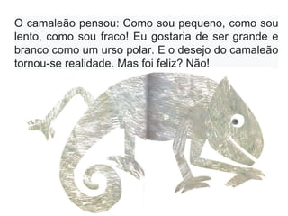 O camaleão pensou: Como sou pequeno, como sou
lento, como sou fraco! Eu gostaria de ser grande e
branco como um urso polar. E o desejo do camaleão
tornou-se realidade. Mas foi feliz? Não!
 