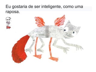 Eu gostaria de ser inteligente, como uma
raposa.
 