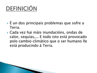  É un dos principais problemas que sofre a
Terra.
 Cada vez hai máis inundacións, ondas de
calor, sequías,... E todo isto está provocado
polo cambio climático que o ser humano lle
está producindo á Terra.
 