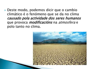  Deste modo, podemos dicir que o cambio
climático é o fenómeno que se da no clima
causado pola actividade dos seres humanos
que provoca modificacións na atmosfera e
polo tanto no clima.
 