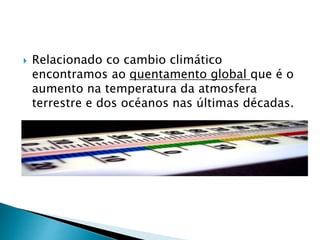 Relacionado co cambio climático
encontramos ao quentamento global que é o
aumento na temperatura da atmosfera
terrestre e dos océanos nas últimas décadas.
 