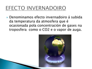  Denominamos efecto invernadoiro á subida
da temperatura da atmosfera que é
ocasionada pola concentración de gases na
troposfera como o CO2 e o vapor de auga.
 