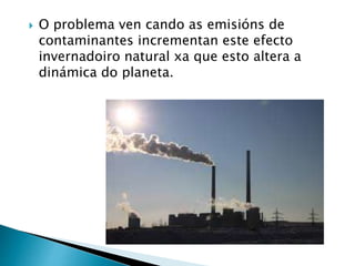  O problema ven cando as emisións de
contaminantes incrementan este efecto
invernadoiro natural xa que esto altera a
dinámica do planeta.
 