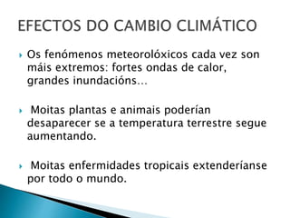  Os fenómenos meteorolóxicos cada vez son
máis extremos: fortes ondas de calor,
grandes inundacións…
 Moitas plantas e animais poderían
desaparecer se a temperatura terrestre segue
aumentando.
 Moitas enfermidades tropicais extenderíanse
por todo o mundo.
 