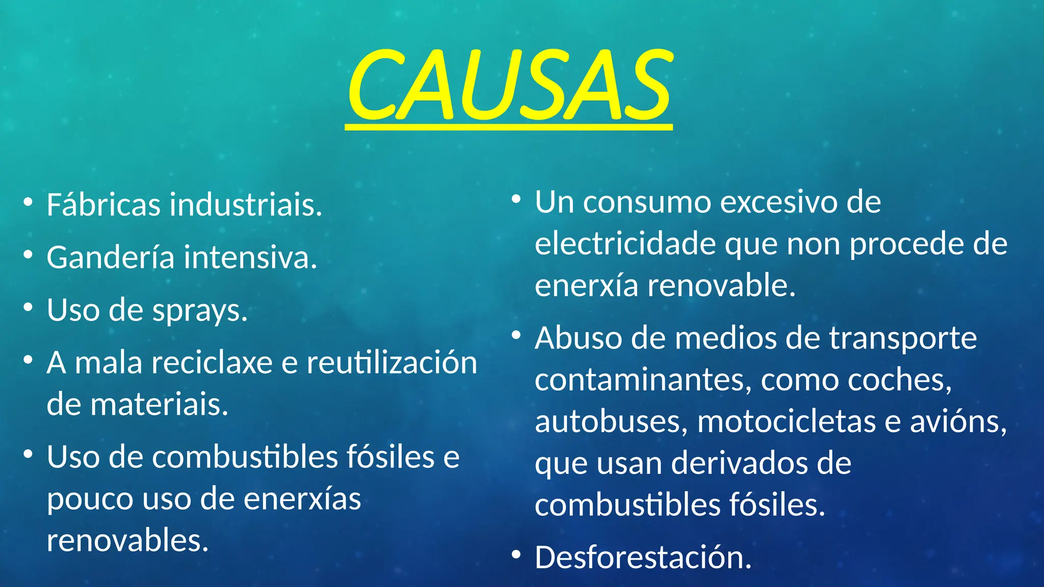 CAUSAS
• Fábricas industriais.
• Gandería intensiva.
• Uso de sprays.
• A mala reciclaxe e reutilización
de materiais.
• Uso de combustibles fósiles e
pouco uso de enerxías
renovables.
• Un consumo excesivo de
electricidade que non procede de
enerxía renovable.
• Abuso de medios de transporte
contaminantes, como coches,
autobuses, motocicletas e avións,
que usan derivados de
combustibles fósiles.
• Desforestación.
 