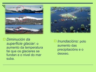 Diminución da superficie glaciar :  o aumento da temperatura fai que os glaciares se fundan e o nivel do mar suba. Inundacións:  polo aumento das precipitacións e o desxeo. 