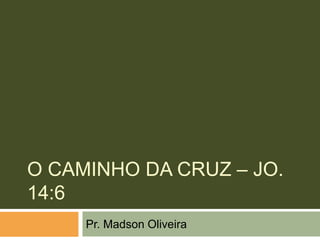 O CAMINHO DA CRUZ – JO.
14:6
     Pr. Madson Oliveira
 