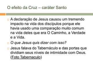 O efeito da Cruz – caráter Santo

   A declaração de Jesus causou um tremendo
    impacto na vida dos discípulos porque ele
    havia usado uma comparação muito comum
    na vida deles que era O Caminho, a Verdade
    e a Vida.
   O que Jesus quis dizer com isso?
   Jesus falava do Tabernáculo e das portas que
    dividiam seus níveis de intimidade com Deus.
    (Foto Tabernaculo)
 