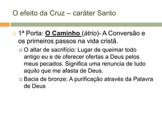 O efeito da Cruz – caráter Santo

   1ª Porta: O Caminho (átrio)- A Conversão e
    os primeiros passos na vida cristã.
    O  altar de sacrifício: Lugar de queimar todo
      antigo eu e de oferecer ofertas a Deus pelos
      meus pecados. Significa uma renuncia de tudo
      aquilo que me afasta de Deus.
     Bacia de bronze: A purificação através da Palavra
      de Deus
 