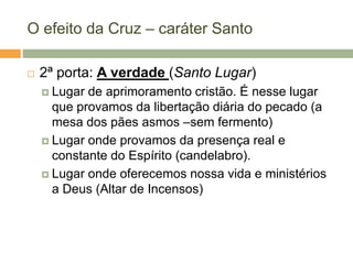 O efeito da Cruz – caráter Santo

   2ª porta: A verdade (Santo Lugar)
     Lugar de aprimoramento cristão. É nesse lugar
      que provamos da libertação diária do pecado (a
      mesa dos pães asmos –sem fermento)
     Lugar onde provamos da presença real e
      constante do Espírito (candelabro).
     Lugar onde oferecemos nossa vida e ministérios
      a Deus (Altar de Incensos)
 
