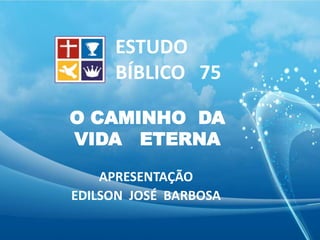O CAMINHO DA
VIDA ETERNA
APRESENTAÇÃO
EDILSON JOSÉ BARBOSA
ESTUDO
BÍBLICO 75
 