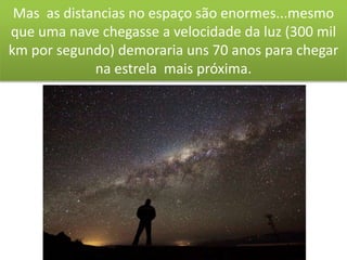 Mas as distancias no espaço são enormes...mesmo
que uma nave chegasse a velocidade da luz (300 mil
km por segundo) demoraria uns 70 anos para chegar
na estrela mais próxima.
 