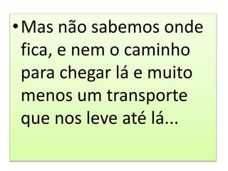•Mas não sabemos onde
fica, e nem o caminho
para chegar lá e muito
menos um transporte
que nos leve até lá...
 