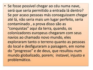 • Se fosse possivel chegar ao céu numa nave,
será que seria permitido a entrada lá dentro?
Se por acaso pessoas más conseguissem chegar
até lá, não seria mais um lugar perfeito, seria
contaminado , a prova disso são as
“conquistas” aqui da terra, quando, os
colonizadores europeus chegaram com seus
navios ao chamado novo mundo, eles
exploraram tanto o terreno quanto as pessoas
do local e desfiguraram a paisagem, em nome
do “progresso” e de deus, que resultou num
mundo globalizado, porem; instavel, injusto e
problemático.
 