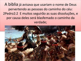 A biblia já avisava que usariam o nome de Deus
pervertendo as pessoas do caminho do céu:
2Pedro2:2 E muitos seguirão as suas dissoluções, e
por causa deles será blasfemado o caminho da
verdade;
 