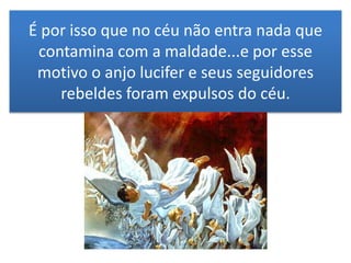 É por isso que no céu não entra nada que
contamina com a maldade...e por esse
motivo o anjo lucifer e seus seguidores
rebeldes foram expulsos do céu.
 