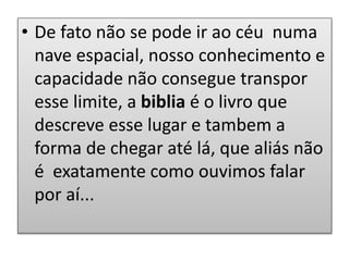 • De fato não se pode ir ao céu numa
nave espacial, nosso conhecimento e
capacidade não consegue transpor
esse limite, a biblia é o livro que
descreve esse lugar e tambem a
forma de chegar até lá, que aliás não
é exatamente como ouvimos falar
por aí...
 
