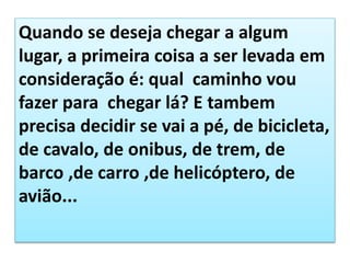 Quando se deseja chegar a algum
lugar, a primeira coisa a ser levada em
consideração é: qual caminho vou
fazer para chegar lá? E tambem
precisa decidir se vai a pé, de bicicleta,
de cavalo, de onibus, de trem, de
barco ,de carro ,de helicóptero, de
avião...
 