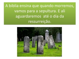A biblia ensina que quando morremos,
vamos para a sepultura. E ali
aguardaremos até o dia da
ressurreição.
 