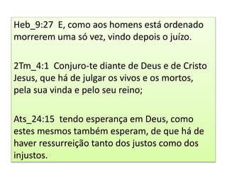 Heb_9:27 E, como aos homens está ordenado
morrerem uma só vez, vindo depois o juízo.
2Tm_4:1 Conjuro-te diante de Deus e de Cristo
Jesus, que há de julgar os vivos e os mortos,
pela sua vinda e pelo seu reino;
Ats_24:15 tendo esperança em Deus, como
estes mesmos também esperam, de que há de
haver ressurreição tanto dos justos como dos
injustos.
 