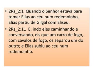 • 2Rs_2:1 Quando o Senhor estava para
tomar Elias ao céu num redemoinho,
Elias partiu de Gilgal com Eliseu.
• 2Rs_2:11 E, indo eles caminhando e
conversando, eis que um carro de fogo,
com cavalos de fogo, os separou um do
outro; e Elias subiu ao céu num
redemoinho.
 