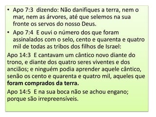 • Apo 7:3 dizendo: Não danifiques a terra, nem o
mar, nem as árvores, até que selemos na sua
fronte os servos do nosso Deus.
• Apo 7:4 E ouvi o número dos que foram
assinalados com o selo, cento e quarenta e quatro
mil de todas as tribos dos filhos de Israel:
Apo 14:3 E cantavam um cântico novo diante do
trono, e diante dos quatro seres viventes e dos
anciãos; e ninguém podia aprender aquele cântico,
senão os cento e quarenta e quatro mil, aqueles que
foram comprados da terra.
Apo 14:5 E na sua boca não se achou engano;
porque são irrepreensíveis.
 