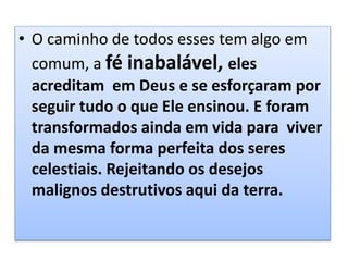 • O caminho de todos esses tem algo em
comum, a fé inabalável, eles
acreditam em Deus e se esforçaram por
seguir tudo o que Ele ensinou. E foram
transformados ainda em vida para viver
da mesma forma perfeita dos seres
celestiais. Rejeitando os desejos
malignos destrutivos aqui da terra.
 