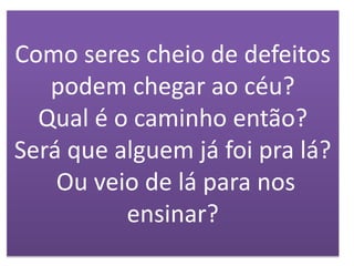 Como seres cheio de defeitos
podem chegar ao céu?
Qual é o caminho então?
Será que alguem já foi pra lá?
Ou veio de lá para nos
ensinar?
 