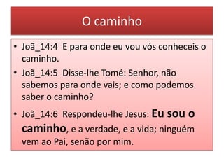 O caminho
• Joã_14:4 E para onde eu vou vós conheceis o
caminho.
• Joã_14:5 Disse-lhe Tomé: Senhor, não
sabemos para onde vais; e como podemos
saber o caminho?
• Joã_14:6 Respondeu-lhe Jesus: Eu sou o
caminho, e a verdade, e a vida; ninguém
vem ao Pai, senão por mim.
 