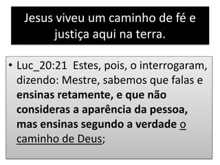 Jesus viveu um caminho de fé e
justiça aqui na terra.
• Luc_20:21 Estes, pois, o interrogaram,
dizendo: Mestre, sabemos que falas e
ensinas retamente, e que não
consideras a aparência da pessoa,
mas ensinas segundo a verdade o
caminho de Deus;
 