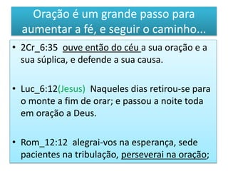 Oração é um grande passo para
aumentar a fé, e seguir o caminho...
• 2Cr_6:35 ouve então do céu a sua oração e a
sua súplica, e defende a sua causa.
• Luc_6:12(Jesus) Naqueles dias retirou-se para
o monte a fim de orar; e passou a noite toda
em oração a Deus.
• Rom_12:12 alegrai-vos na esperança, sede
pacientes na tribulação, perseverai na oração;
 