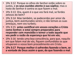 • 1Pe 3:12 Porque os olhos do Senhor estão sobre os
justos, e os seus ouvidos atento à sua súplica; mas o
rosto do Senhor é contra os que fazem o mal.
• 1Pe 3:13 Ora, quem é o que vos fará mal, se fordes
zelosos do bem?
• 1Pe 3:14 Mas também, se padecerdes por amor da
justiça, bem-aventurados sereis; e não temais as suas
ameaças, nem vos turbeis;
• 1Pe 3:15 antes santificai em vossos corações a Cristo
como Senhor; e estai sempre preparados para
responder com mansidão e temor a todo aquele que
vos pedir a razão da esperança que há em vós;
• 1Pe 3:16 tendo uma boa consciência, para que, naquilo
em que falam mal de vós, fiquem confundidos os que
vituperam o vosso bom procedimento em Cristo.
• 1Pe 3:17 Porque melhor é sofrerdes fazendo o bem, se
a vontade de Deus assim o quer, do que fazendo o mal.
 
