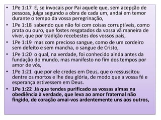 • 1Pe 1:17 E, se invocais por Pai aquele que, sem acepção de
pessoas, julga segundo a obra de cada um, andai em temor
durante o tempo da vossa peregrinação,
• 1Pe 1:18 sabendo que não foi com coisas corruptíveis, como
prata ou ouro, que fostes resgatados da vossa vã maneira de
viver, que por tradição recebestes dos vossos pais,
• 1Pe 1:19 mas com precioso sangue, como de um cordeiro
sem defeito e sem mancha, o sangue de Cristo,
• 1Pe 1:20 o qual, na verdade, foi conhecido ainda antes da
fundação do mundo, mas manifesto no fim dos tempos por
amor de vós,
• 1Pe 1:21 que por ele credes em Deus, que o ressuscitou
dentre os mortos e lhe deu glória, de modo que a vossa fé e
esperança estivessem em Deus.
• 1Pe 1:22 Já que tendes purificado as vossas almas na
obediência à verdade, que leva ao amor fraternal não
fingido, de coração amai-vos ardentemente uns aos outros,
 