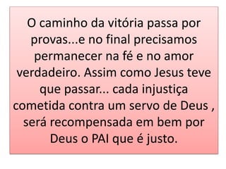 O caminho da vitória passa por
provas...e no final precisamos
permanecer na fé e no amor
verdadeiro. Assim como Jesus teve
que passar... cada injustiça
cometida contra um servo de Deus ,
será recompensada em bem por
Deus o PAI que é justo.
 