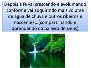 Depois a fé vai crescendo e avolumando
conforme vai adquirindo mais volume
de agua de chuva e outros ribeiros e
nascentes...(compartilhando e
aprendendo da palavra de Deus)
 