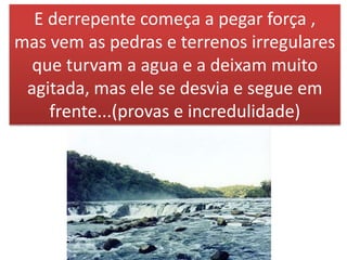 E derrepente começa a pegar força ,
mas vem as pedras e terrenos irregulares
que turvam a agua e a deixam muito
agitada, mas ele se desvia e segue em
frente...(provas e incredulidade)
 