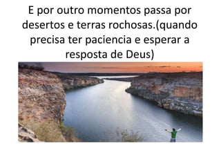 E por outro momentos passa por
desertos e terras rochosas.(quando
precisa ter paciencia e esperar a
resposta de Deus)
 